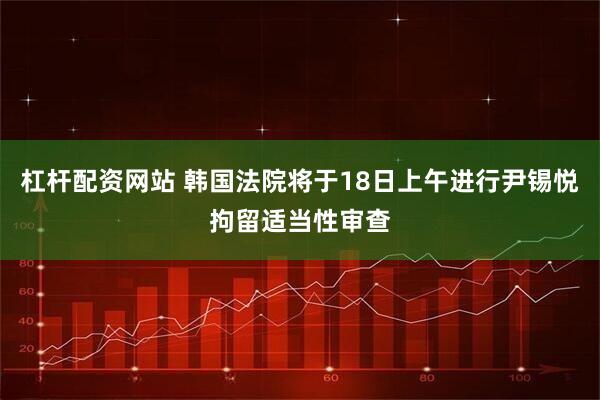 杠桿配資網站 韓國法院將于18日上午進行尹錫悅拘留適當性審查